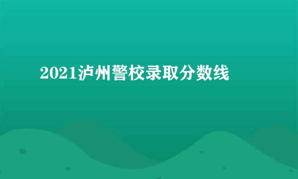 2021泸州警校录取分数线