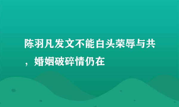 陈羽凡发文不能白头荣辱与共，婚姻破碎情仍在