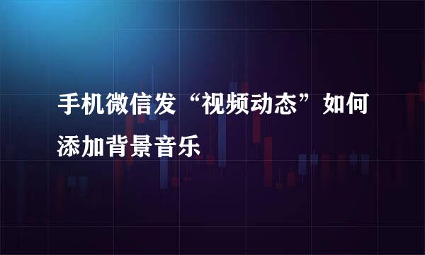 手机微信发“视频动态”如何添加背景音乐