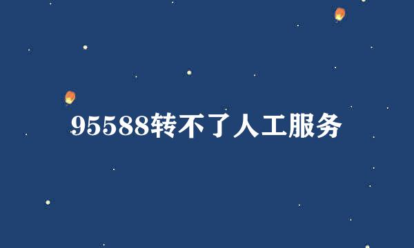 95588转不了人工服务
