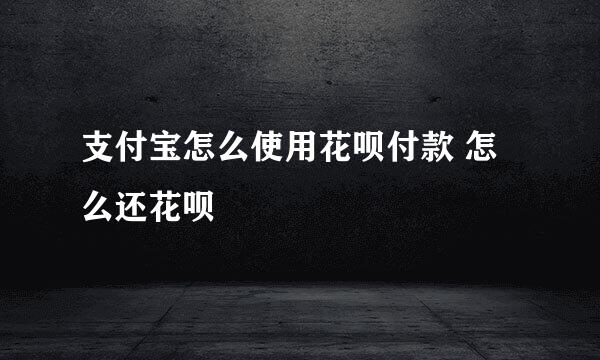 支付宝怎么使用花呗付款 怎么还花呗