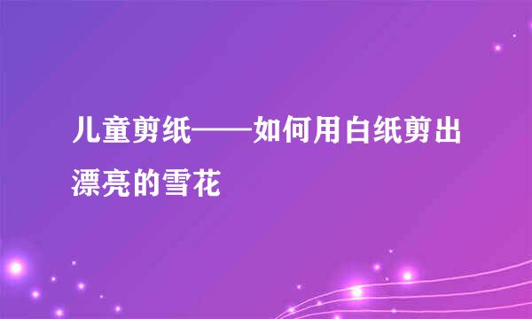 儿童剪纸——如何用白纸剪出漂亮的雪花