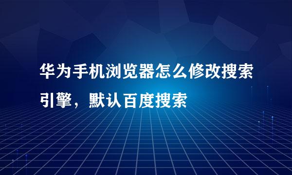 华为手机浏览器怎么修改搜索引擎，默认百度搜索