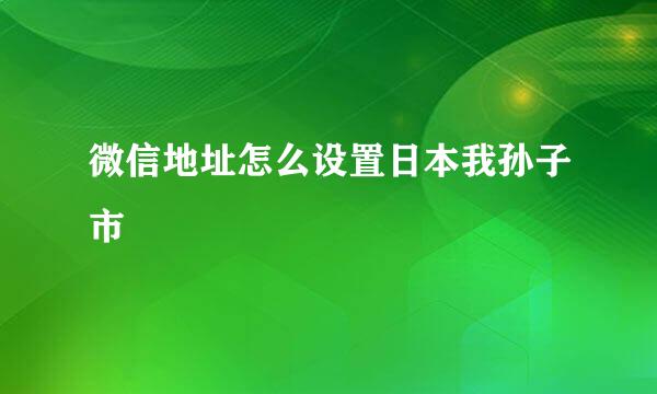 微信地址怎么设置日本我孙子市