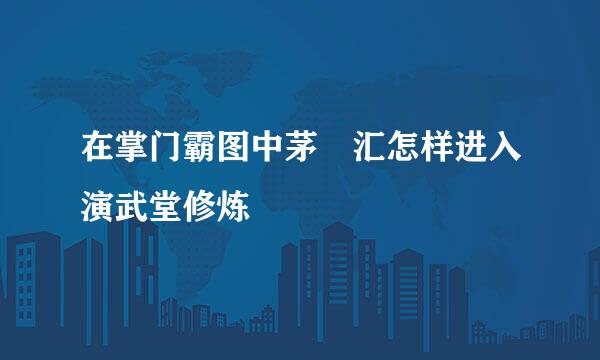 在掌门霸图中茅沄汇怎样进入演武堂修炼