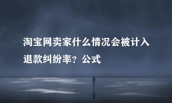 淘宝网卖家什么情况会被计入退款纠纷率？公式