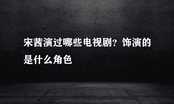 宋茜演过哪些电视剧？饰演的是什么角色