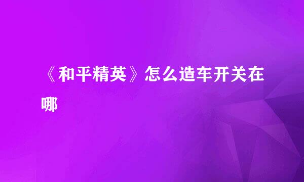 《和平精英》怎么造车开关在哪