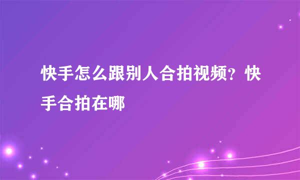 快手怎么跟别人合拍视频？快手合拍在哪