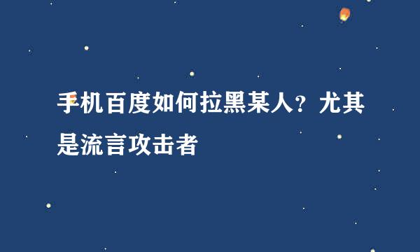手机百度如何拉黑某人？尤其是流言攻击者