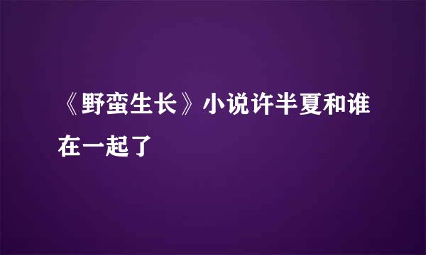 《野蛮生长》小说许半夏和谁在一起了