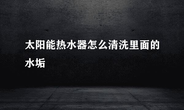 太阳能热水器怎么清洗里面的水垢