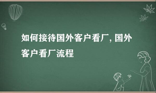 如何接待国外客户看厂, 国外客户看厂流程