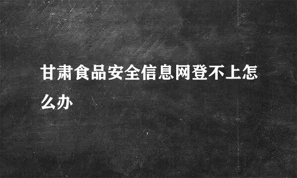 甘肃食品安全信息网登不上怎么办