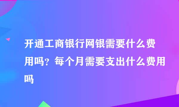 开通工商银行网银需要什么费用吗？每个月需要支出什么费用吗