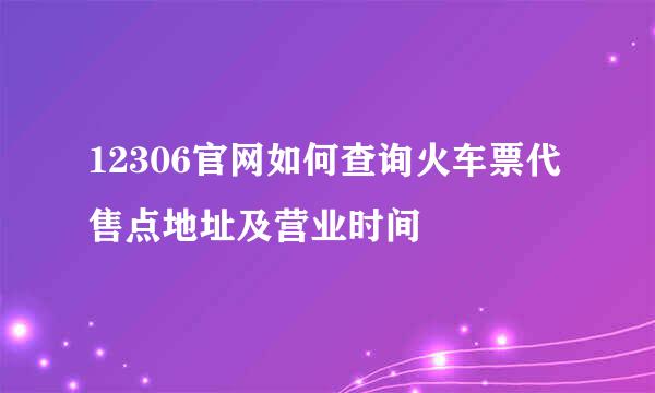 12306官网如何查询火车票代售点地址及营业时间