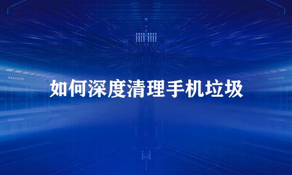 如何深度清理手机垃圾