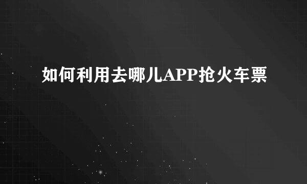 如何利用去哪儿APP抢火车票