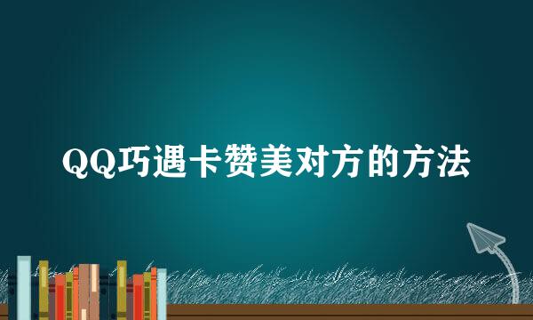QQ巧遇卡赞美对方的方法
