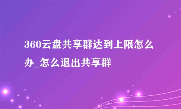 360云盘共享群达到上限怎么办_怎么退出共享群