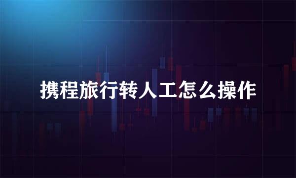 携程旅行转人工怎么操作