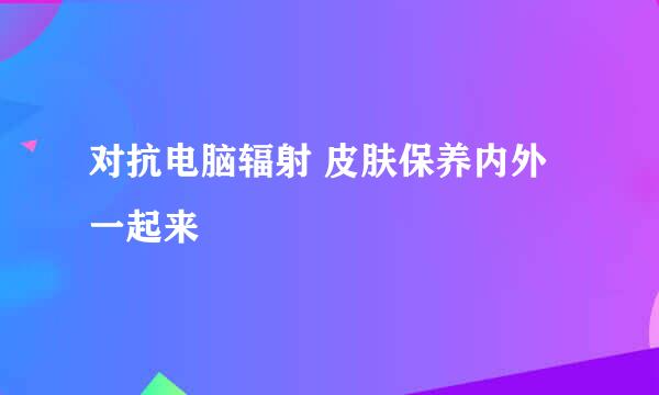 对抗电脑辐射 皮肤保养内外一起来