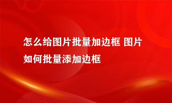 怎么给图片批量加边框 图片如何批量添加边框