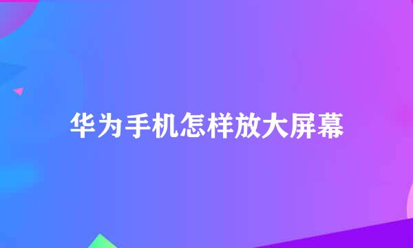 华为手机怎样放大屏幕