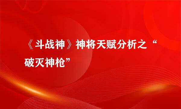 《斗战神》神将天赋分析之“破灭神枪”