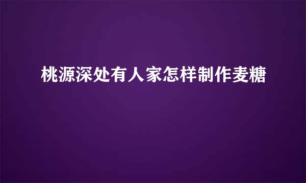 桃源深处有人家怎样制作麦糖
