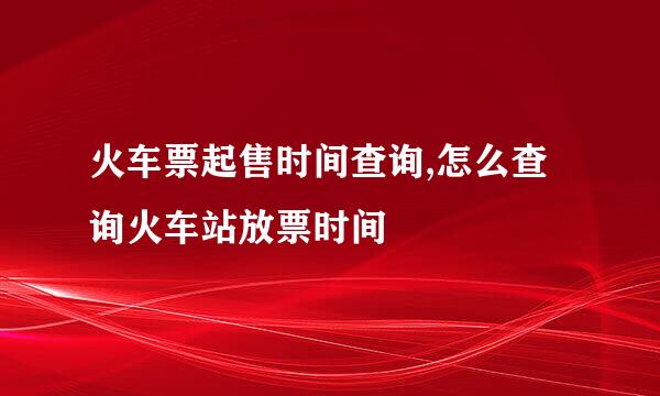 火车票起售时间查询,怎么查询火车站放票时间