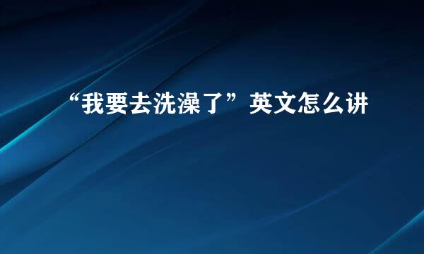 “我要去洗澡了”英文怎么讲