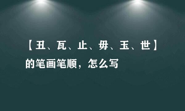 【丑、瓦、止、毋、玉、世】的笔画笔顺,怎么写