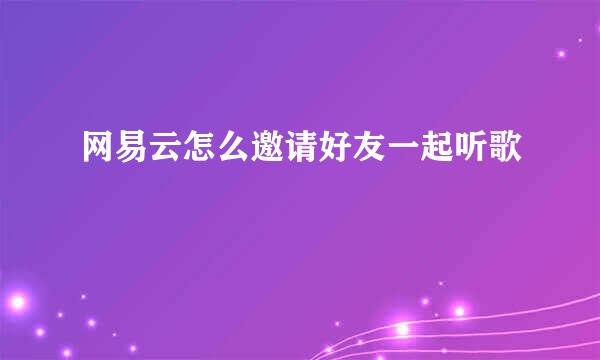 网易云怎么邀请好友一起听歌
