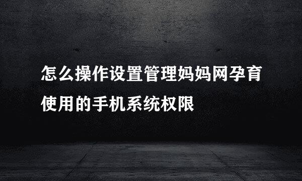 怎么操作设置管理妈妈网孕育使用的手机系统权限