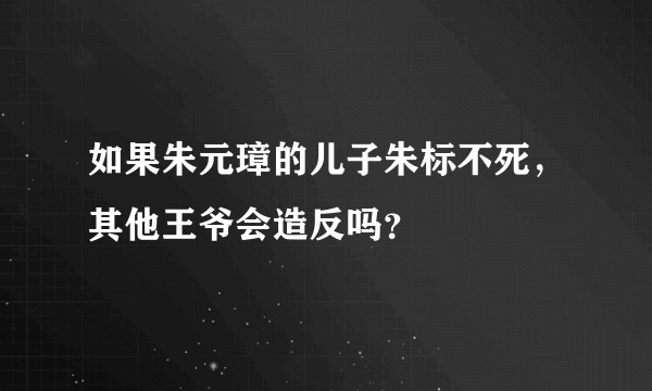 如果朱元璋的儿子朱标不死，其他王爷会造反吗？