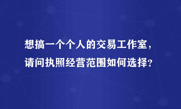 想搞一个个人的交易工作室,请问执照经营范围如何选择?