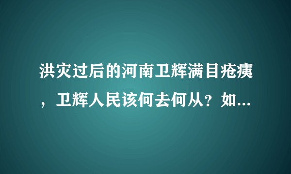 洪灾过后的河南卫辉满目疮痍，卫辉人民该何去何从？如何妥善的处理好灾后重建工作？