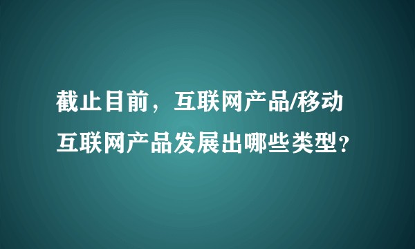 截止目前，互联网产品/移动互联网产品发展出哪些类型？