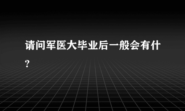 请问军医大毕业后一般会有什?