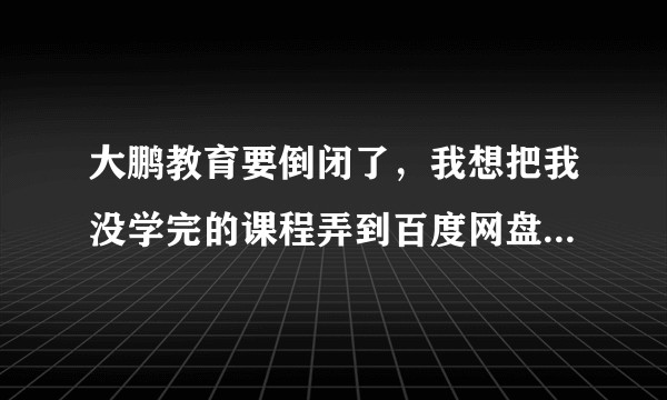 大鹏教育要倒闭了，我想把我没学完的课程弄到百度网盘上，请问怎么操作？