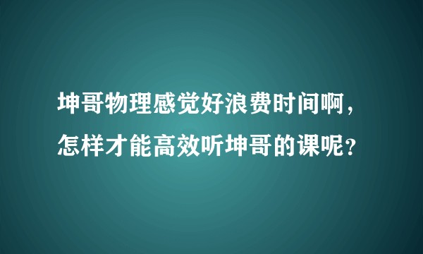 坤哥物理感觉好浪费时间啊，怎样才能高效听坤哥的课呢？