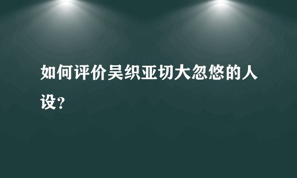 如何评价吴织亚切大忽悠的人设?