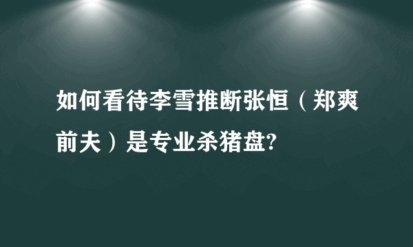 如何看待李雪推断张恒(郑爽前夫)是专业杀猪盘?