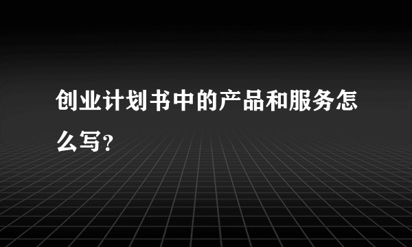创业计划书中的产品和服务怎么写？