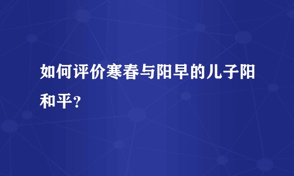 如何评价寒春与阳早的儿子阳和平？