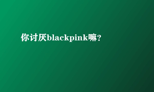 你讨厌blackpink嘛？