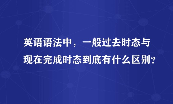 英语语法中,一般过去时态与现在完成时态到底有什么区别?