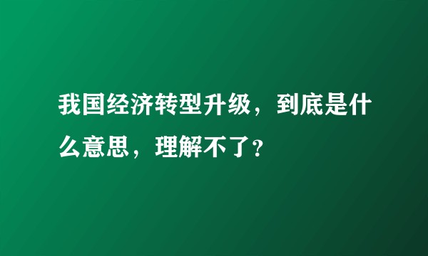 我国经济转型升级,到底是什么意思,理解不了?