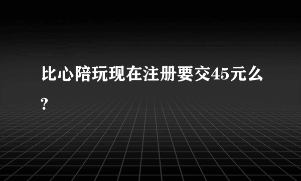 比心陪玩现在注册要交45元么?